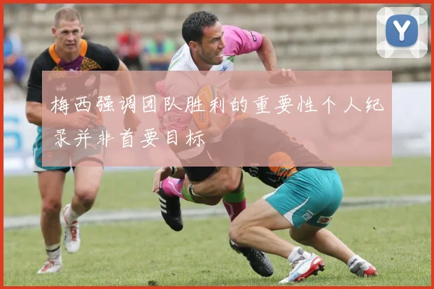 梅西强调团队胜利的重要性个人纪录并非首要目标