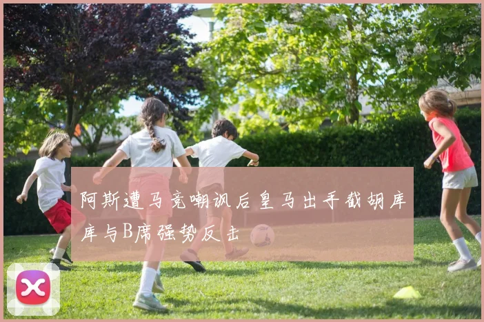 阿斯遭马竞嘲讽后皇马出手截胡库库与B席强势反击
