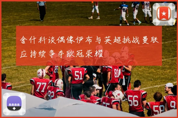 舍什科谈偶像伊布与英超挑战曼联应持续争夺欧冠荣耀