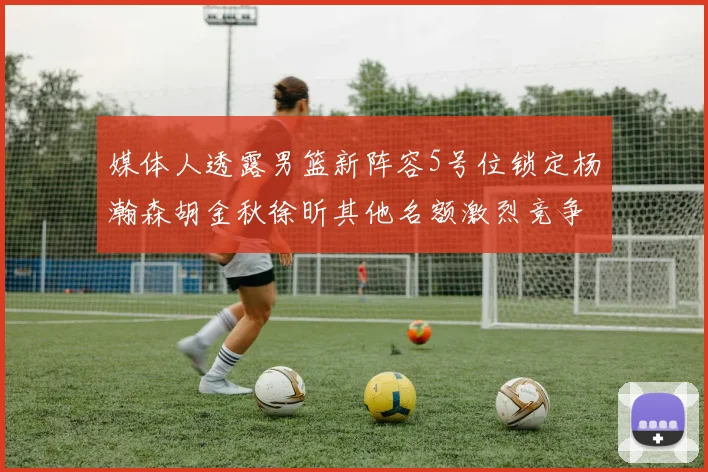 媒体人透露男篮新阵容5号位锁定杨瀚森胡金秋徐昕其他名额激烈竞争