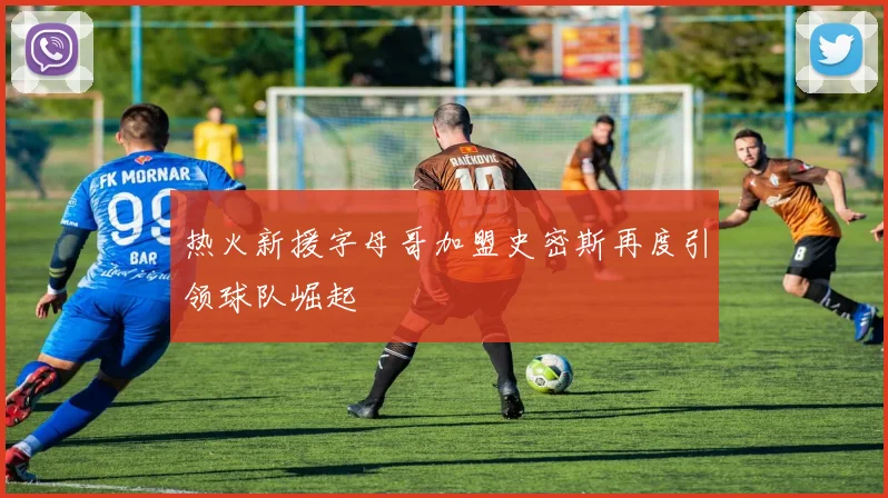 热火新援字母哥加盟史密斯再度引领球队崛起