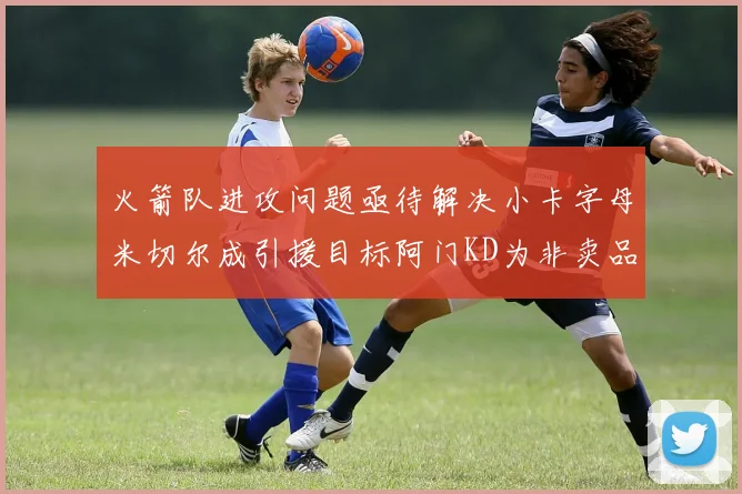 火箭队进攻问题亟待解决小卡字母米切尔成引援目标阿门KD为非卖品