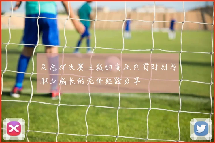 足总杯决赛主裁的高压判罚时刻与职业成长的无价经验分享