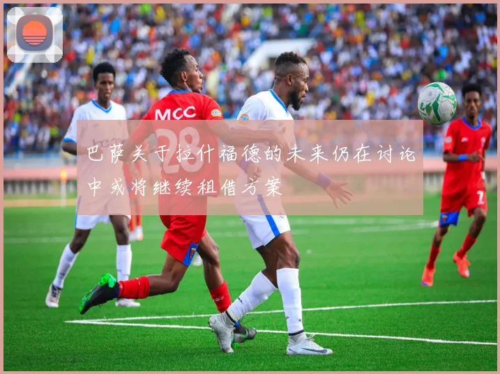 巴萨关于拉什福德的未来仍在讨论中或将继续租借方案