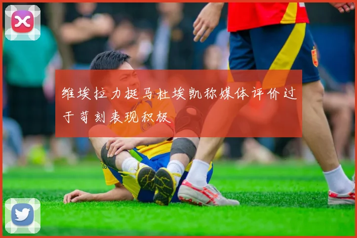 维埃拉力挺马杜埃凯称媒体评价过于苛刻表现积极