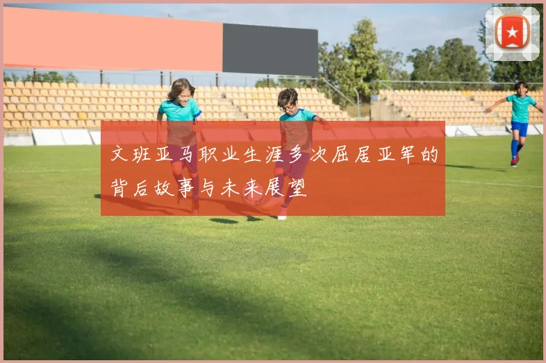 文班亚马职业生涯多次屈居亚军的背后故事与未来展望