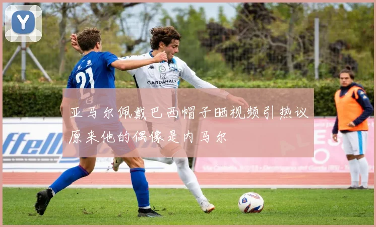 亚马尔佩戴巴西帽子晒视频引热议原来他的偶像是内马尔