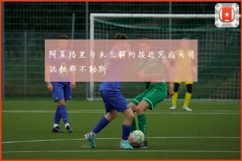阿莱格里与米兰解约接近完成或将执教那不勒斯