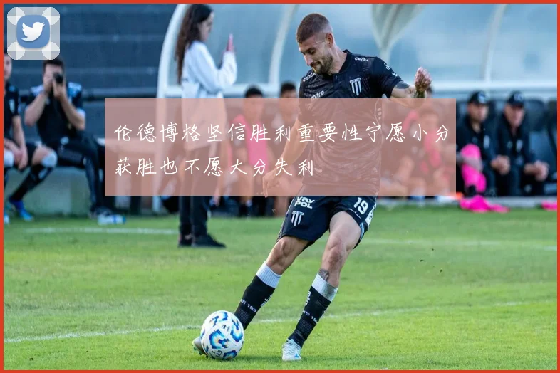 伦德博格坚信胜利重要性宁愿小分获胜也不愿大分失利
